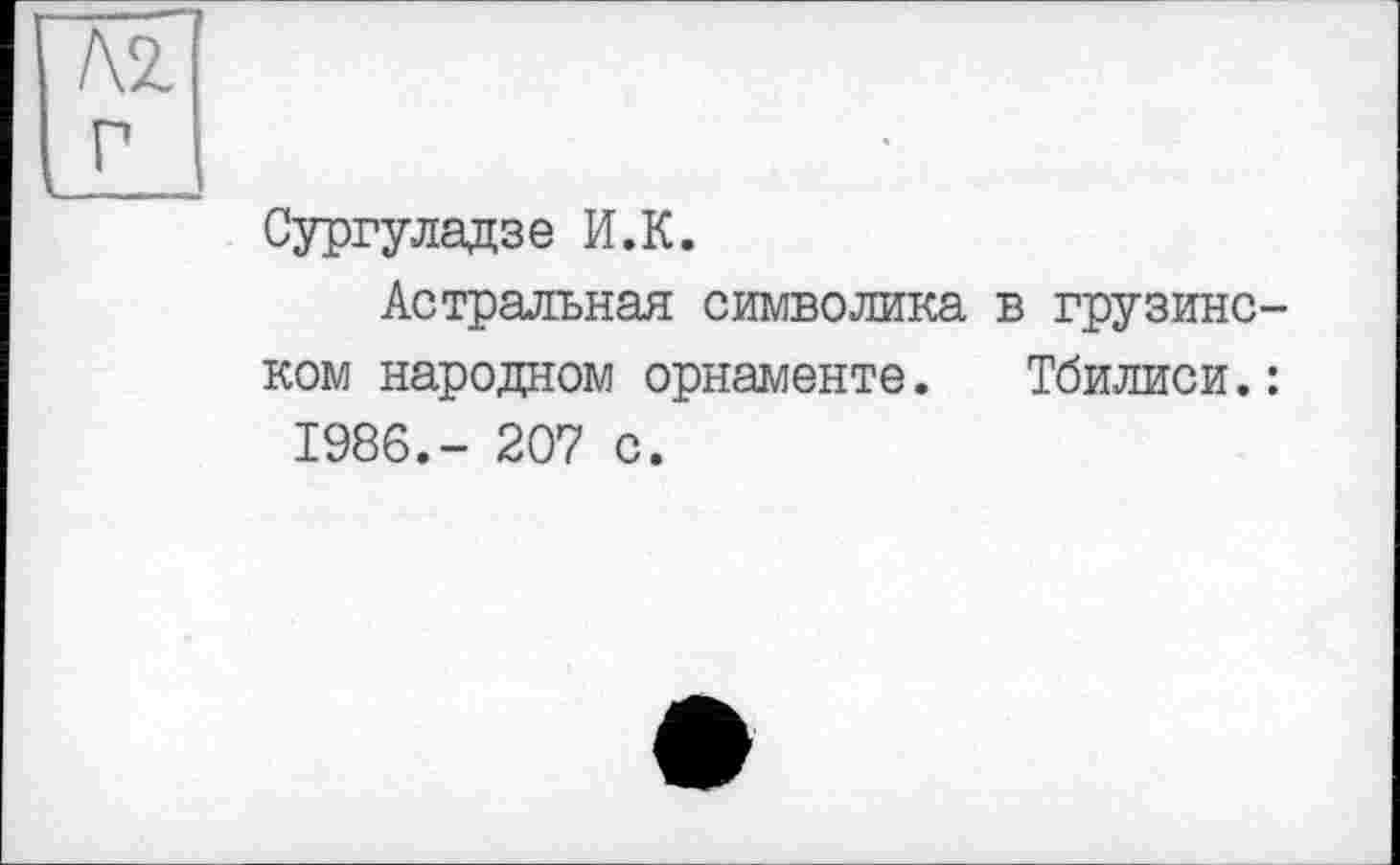 ﻿Л2.
Г I
Сургуладзе И.К.
Астральная символика в грузинском народном орнаменте. Тбилиси.: 1986.- 207 с.